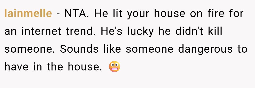 lainmelle − NTA. He lit your house on fire for an internet trend. He's lucky he didn't kill someone. Sounds like someone dangerous to have in the house. 😬