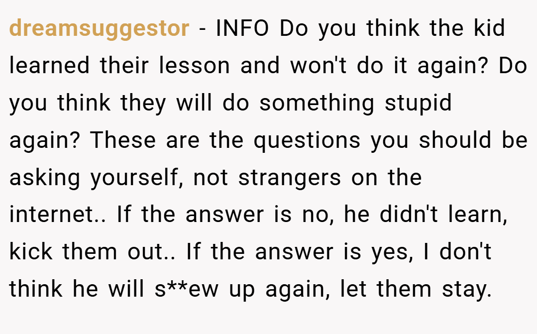 dreamsuggestor − INFO Do you think the kid learned their lesson and won't do it again? Do you think they will do something stupid again? These are the questions you should be asking yourself, not strangers on the internet.. If the answer is no, he didn't learn, kick them out.. If the answer is yes, I don't think he will s**ew up again, let them stay.