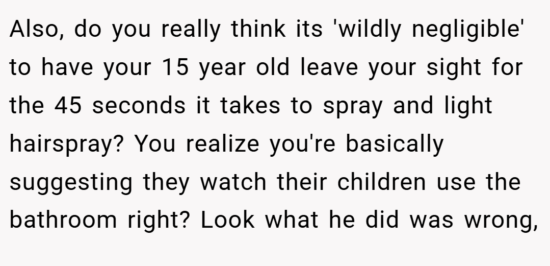 Also, do you really think its 'wildly negligible' to have your 15 year old leave your sight for the 45 seconds it takes to spray and light hairspray? You realize you're basically suggesting they watch their children use the bathroom right? Look what he did was wrong,