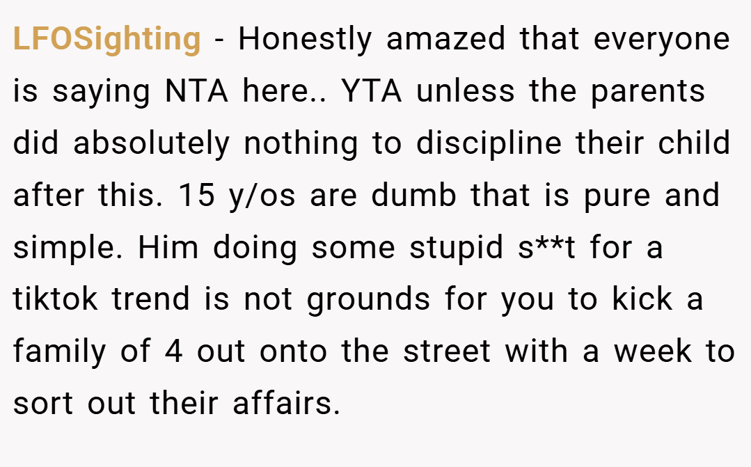LFOSighting − Honestly amazed that everyone is saying NTA here.. YTA unless the parents did absolutely nothing to discipline their child after this. 15 y/os are dumb that is pure and simple. Him doing some stupid s**t for a tiktok trend is not grounds for you to kick a family of 4 out onto the street with a week to sort out their affairs.