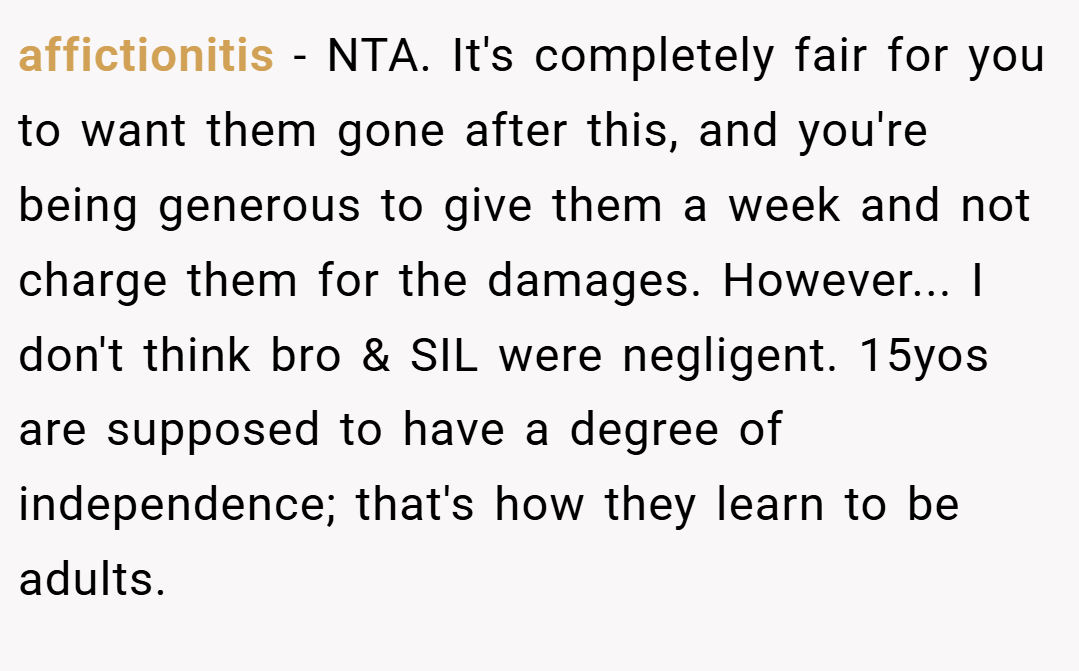 affictionitis − NTA. It's completely fair for you to want them gone after this, and you're being generous to give them a week and not charge them for the damages. However... I don't think bro & SIL were negligent. 15yos are supposed to have a degree of independence; that's how they learn to be adults.