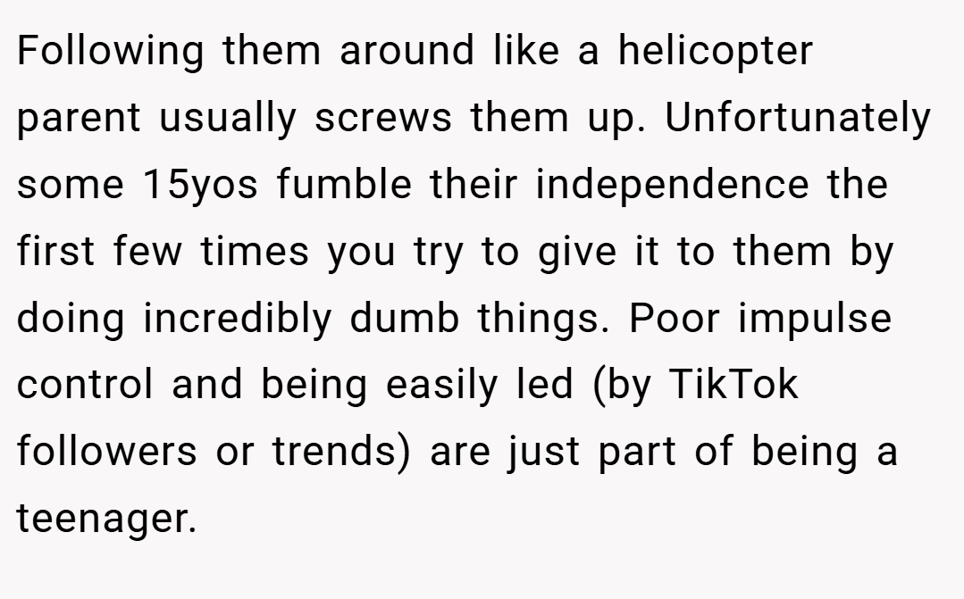 Following them around like a helicopter parent usually screws them up. Unfortunately some 15yos fumble their independence the first few times you try to give it to them by doing incredibly dumb things. Poor impulse control and being easily led (by TikTok followers or trends) are just part of being a teenager.
