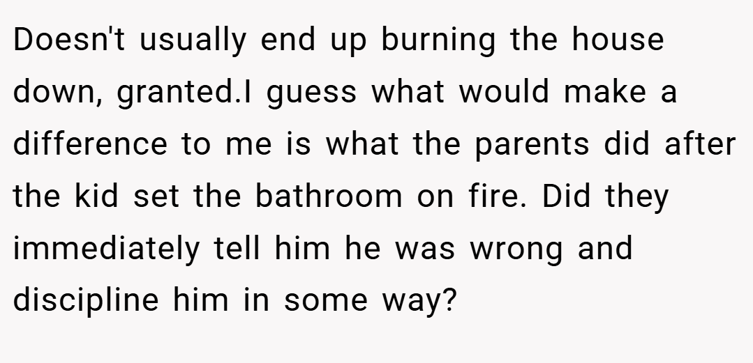 Doesn't usually end up burning the house down, granted.I guess what would make a difference to me is what the parents did after the kid set the bathroom on fire. Did they immediately tell him he was wrong and discipline him in some way?