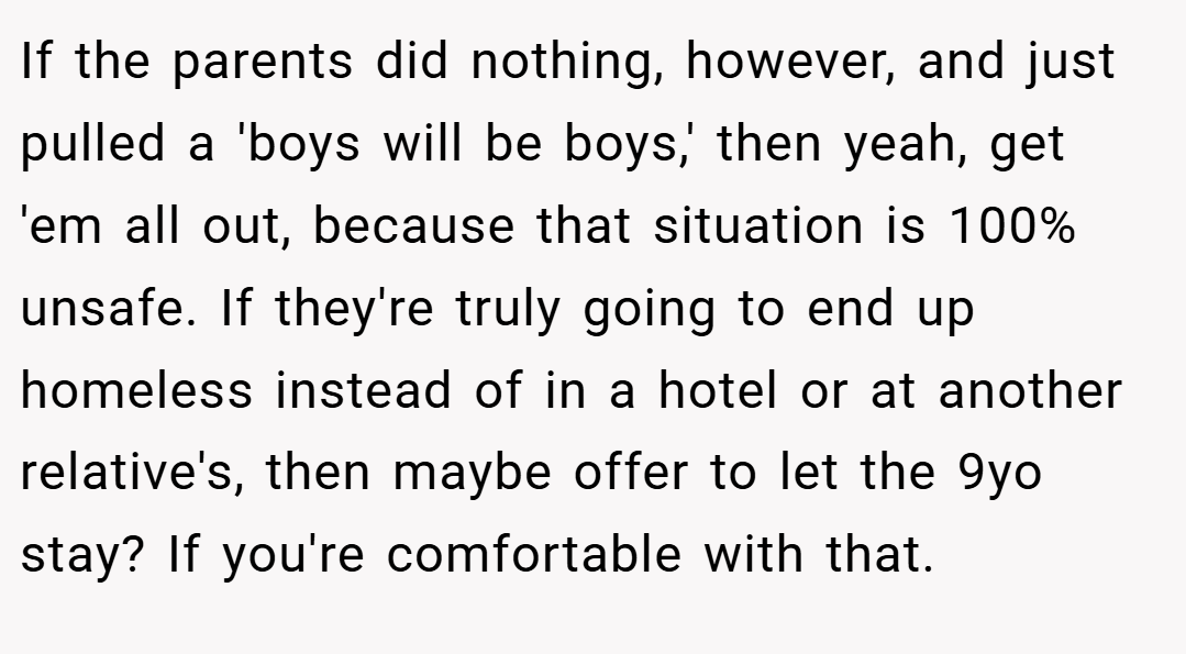 If the parents did nothing, however, and just pulled a 'boys will be boys,' then yeah, get 'em all out, because that situation is 100% unsafe. If they're truly going to end up homeless instead of in a hotel or at another relative's, then maybe offer to let the 9yo stay? If you're comfortable with that.