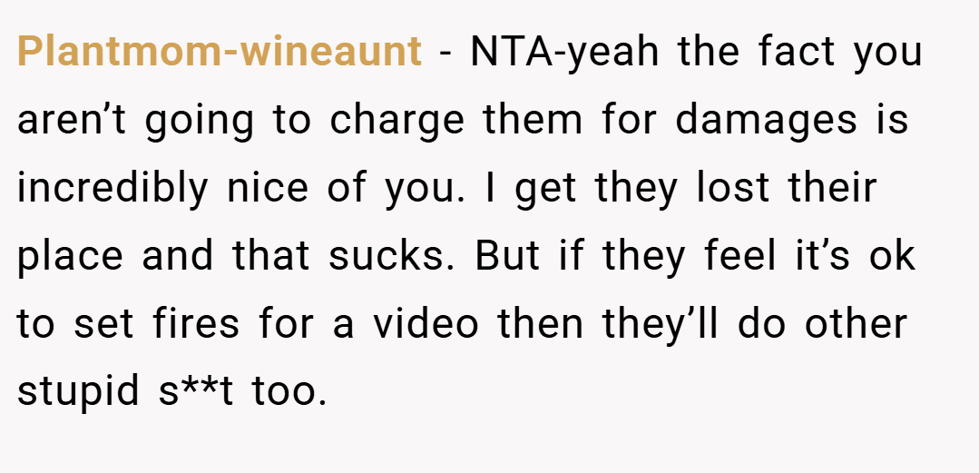Plantmom-wineaunt − NTA-yeah the fact you aren’t going to charge them for damages is incredibly nice of you. I get they lost their place and that sucks. But if they feel it’s ok to set fires for a video then they’ll do other stupid s**t too.