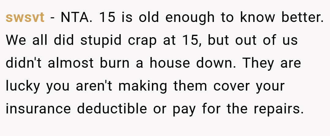 swsvt − NTA. 15 is old enough to know better. We all did stupid crap at 15, but out of us didn't almost burn a house down. They are lucky you aren't making them cover your insurance deductible or pay for the repairs.