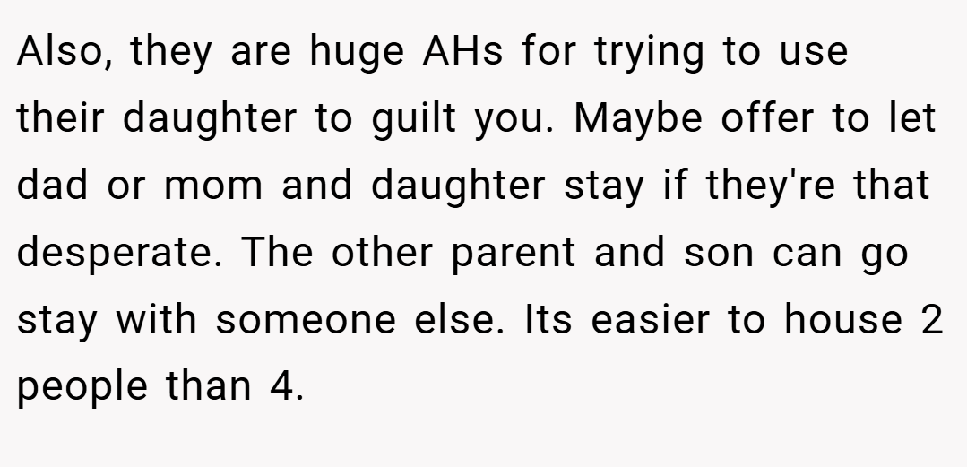 Also, they are huge AHs for trying to use their daughter to guilt you. Maybe offer to let dad or mom and daughter stay if they're that desperate. The other parent and son can go stay with someone else. Its easier to house 2 people than 4.