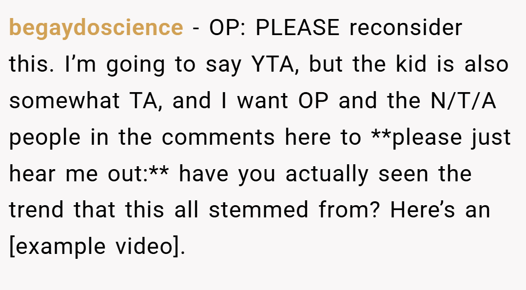 begaydoscience − OP: PLEASE reconsider this. I’m going to say YTA, but the kid is also somewhat TA, and I want OP and the N/T/A people in the comments here to **please just hear me out:** have you actually seen the trend that this all stemmed from? Here’s an [example video].