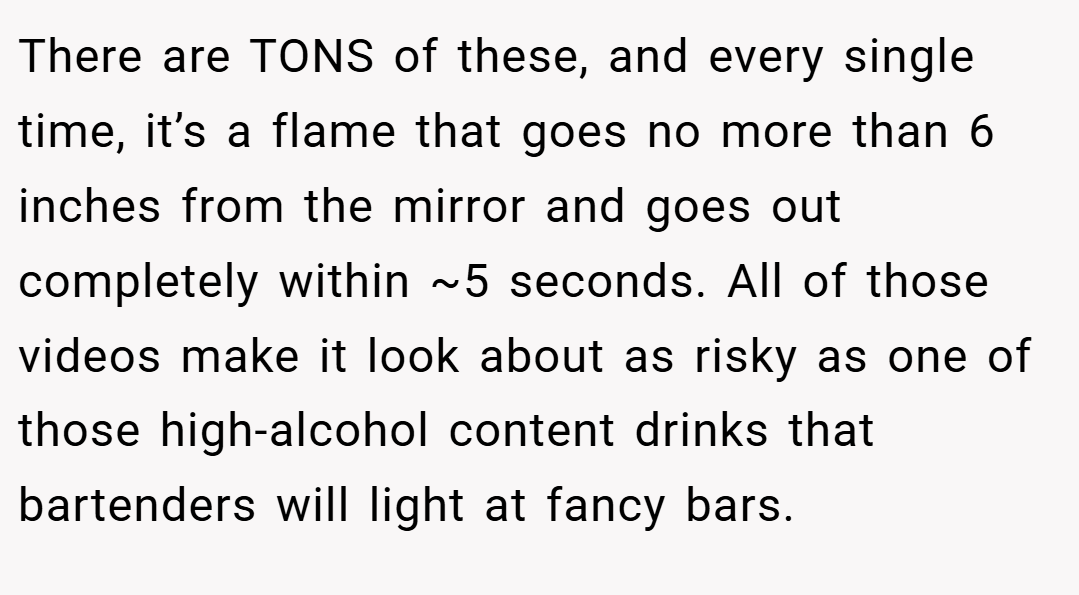 There are TONS of these, and every single time, it’s a flame that goes no more than 6 inches from the mirror and goes out completely within ~5 seconds. All of those videos make it look about as risky as one of those high-alcohol content drinks that bartenders will light at fancy bars.