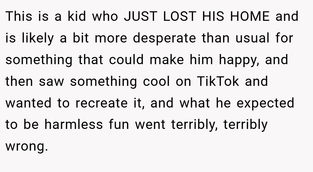 This is a kid who JUST LOST HIS HOME and is likely a bit more desperate than usual for something that could make him happy, and then saw something cool on TikTok and wanted to recreate it, and what he expected to be harmless fun went terribly, terribly wrong.