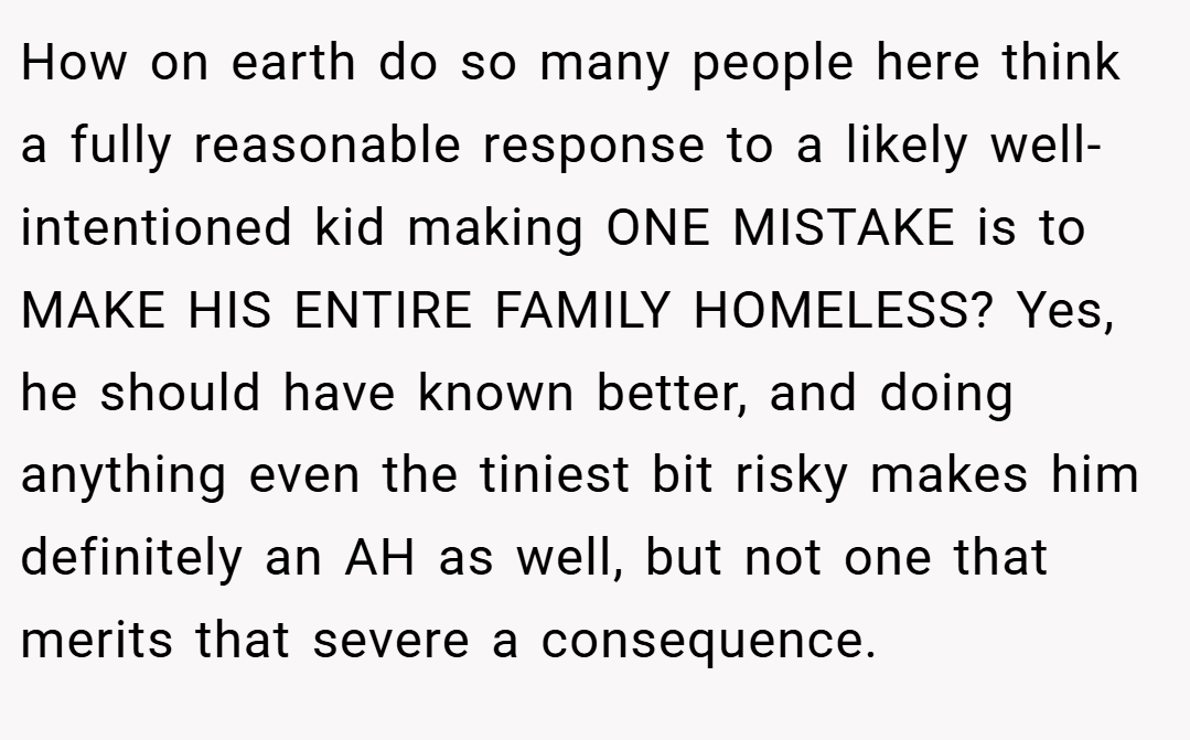 How on earth do so many people here think a fully reasonable response to a likely well-intentioned kid making ONE MISTAKE is to MAKE HIS ENTIRE FAMILY HOMELESS? Yes, he should have known better, and doing anything even the tiniest bit risky makes him definitely an AH as well, but not one that merits that severe a consequence.