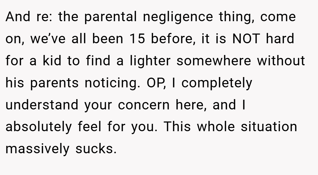And re: the parental negligence thing, come on, we’ve all been 15 before, it is NOT hard for a kid to find a lighter somewhere without his parents noticing. OP, I completely understand your concern here, and I absolutely feel for you. This whole situation massively sucks.