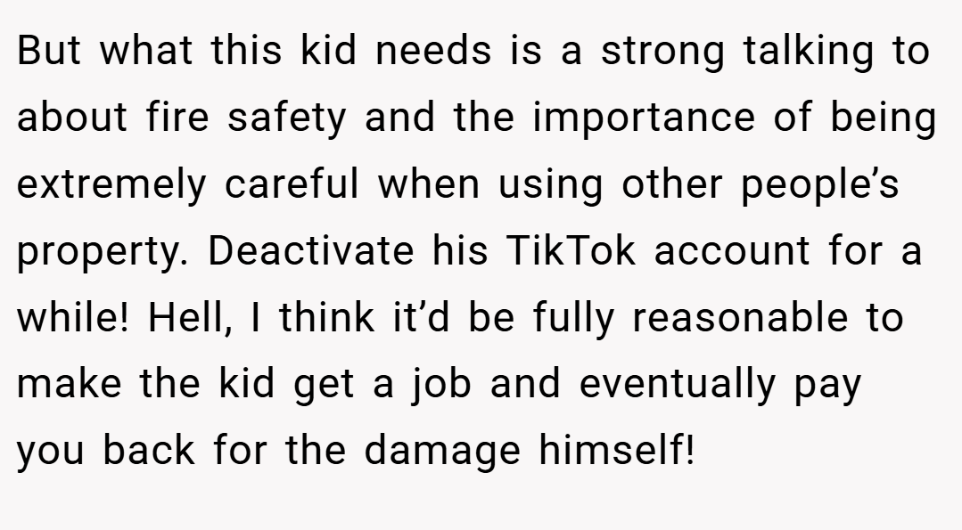 But what this kid needs is a strong talking to about fire safety and the importance of being extremely careful when using other people’s property. Deactivate his TikTok account for a while! Hell, I think it’d be fully reasonable to make the kid get a job and eventually pay you back for the damage himself!