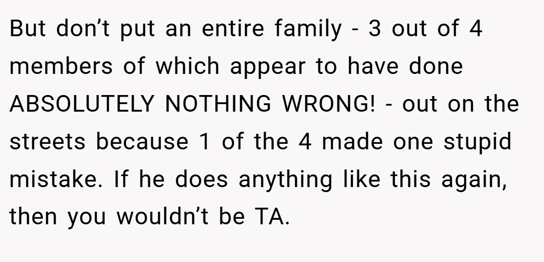 But don’t put an entire family - 3 out of 4 members of which appear to have done ABSOLUTELY NOTHING WRONG! - out on the streets because 1 of the 4 made one stupid mistake. If he does anything like this again, then you wouldn’t be TA.