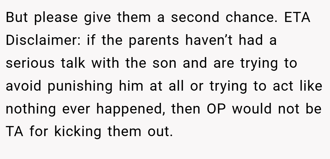 But please give them a second chance. ETA Disclaimer: if the parents haven’t had a serious talk with the son and are trying to avoid punishing him at all or trying to act like nothing ever happened, then OP would not be TA for kicking them out.
