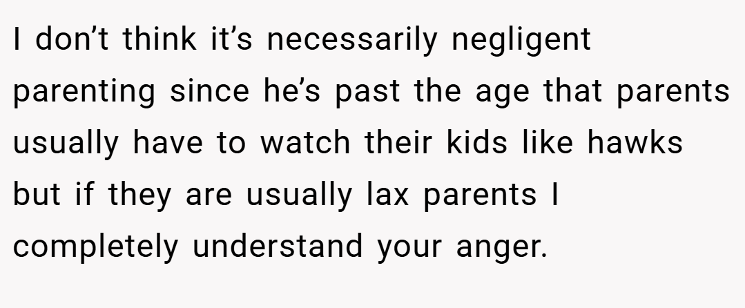 I don’t think it’s necessarily negligent parenting since he’s past the age that parents usually have to watch their kids like hawks but if they are usually lax parents I completely understand your anger.