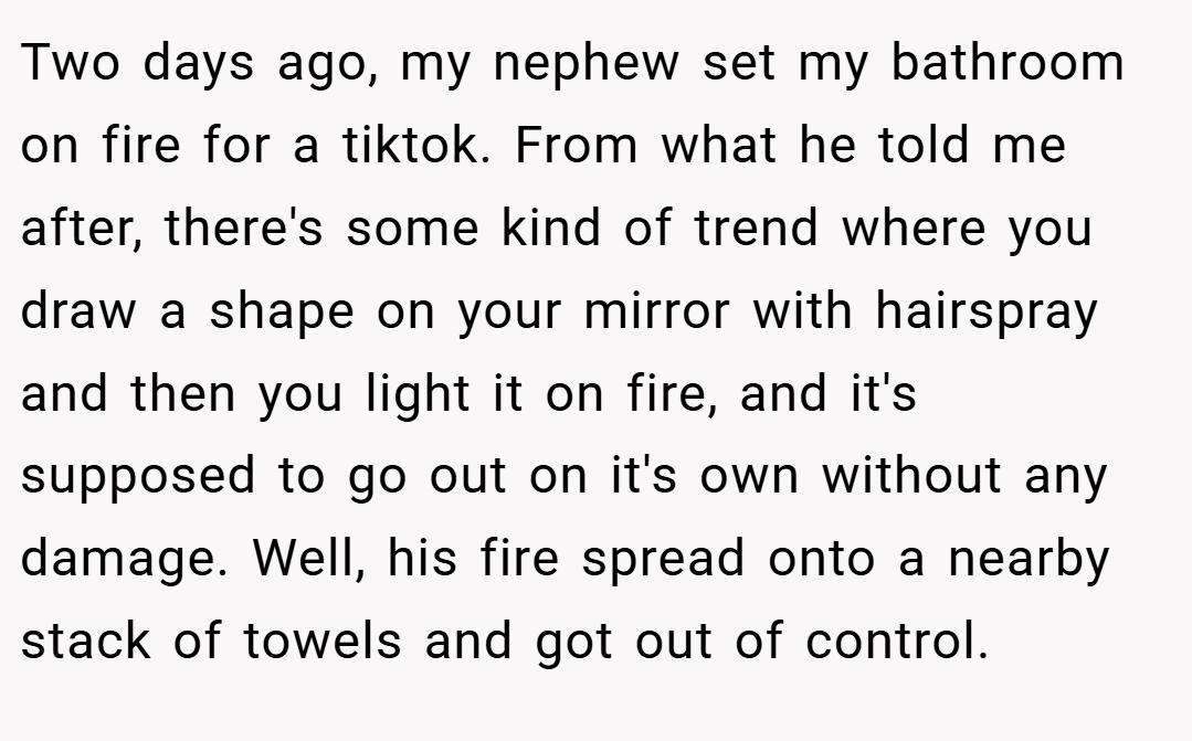 Two days ago, my nephew set my bathroom on fire for a tiktok. From what he told me after, there's some kind of trend where you draw a shape on your mirror with hairspray and then you light it on fire, and it's supposed to go out on it's own without any damage. Well, his fire spread onto a nearby stack of towels and got out of control.