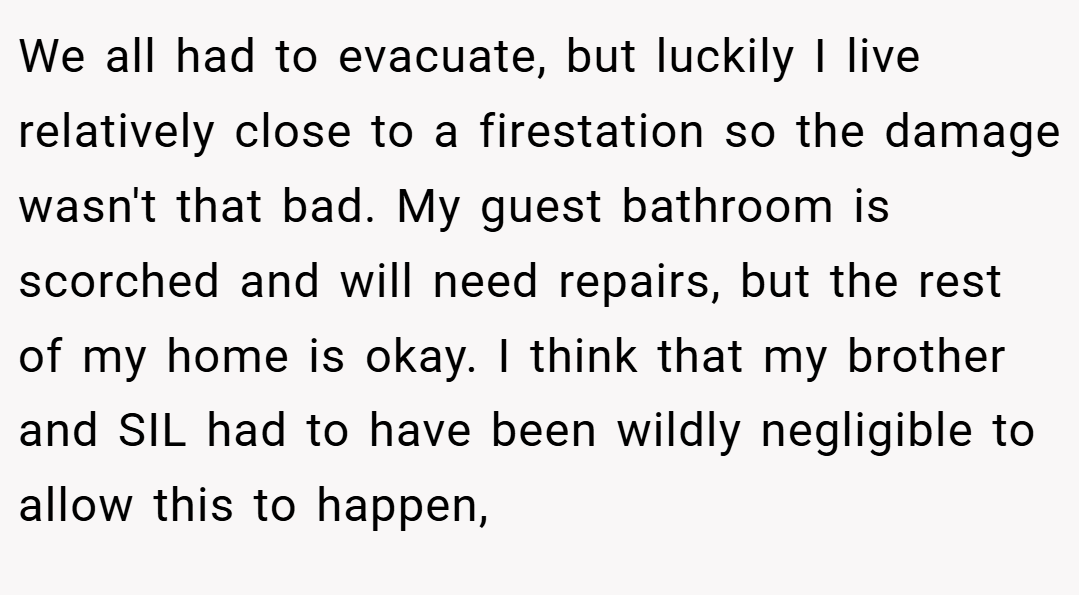 We all had to evacuate, but luckily I live relatively close to a firestation so the damage wasn't that bad. My guest bathroom is scorched and will need repairs, but the rest of my home is okay. I think that my brother and SIL had to have been wildly negligible to allow this to happen,