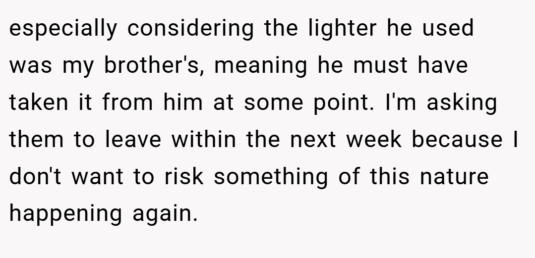 especially considering the lighter he used was my brother's, meaning he must have taken it from him at some point. I'm asking them to leave within the next week because I don't want to risk something of this nature happening again.