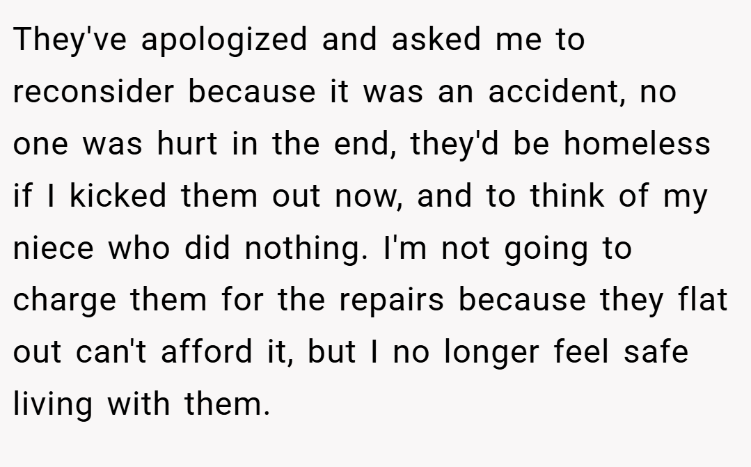 They've apologized and asked me to reconsider because it was an accident, no one was hurt in the end, they'd be homeless if I kicked them out now, and to think of my niece who did nothing. I'm not going to charge them for the repairs because they flat out can't afford it, but I no longer feel safe living with them.
