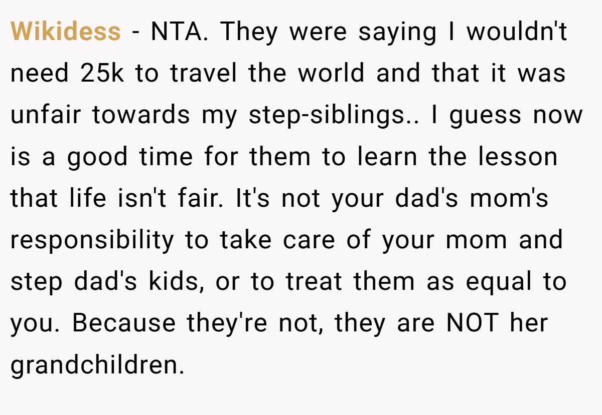 Wikidess − NTA. They were saying I wouldn't need 25k to travel the world and that it was unfair towards my step-siblings.. I guess now is a good time for them to learn the lesson that life isn't fair. It's not your dad's mom's responsibility to take care of your mom and step dad's kids, or to treat them as equal to you. Because they're not, they are NOT her grandchildren.