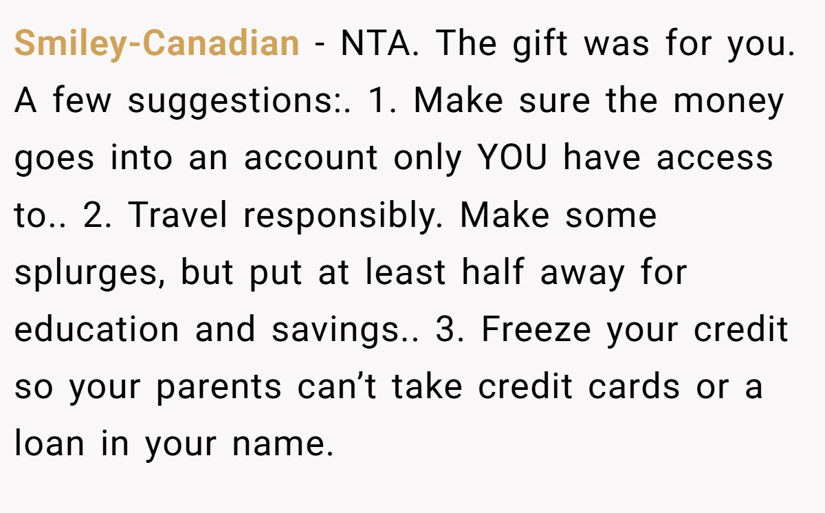 Smiley-Canadian − NTA. The gift was for you. A few suggestions:. 1. Make sure the money goes into an account only YOU have access to.. 2. Travel responsibly. Make some splurges, but put at least half away for education and savings.. 3. Freeze your credit so your parents can’t take credit cards or a loan in your name.