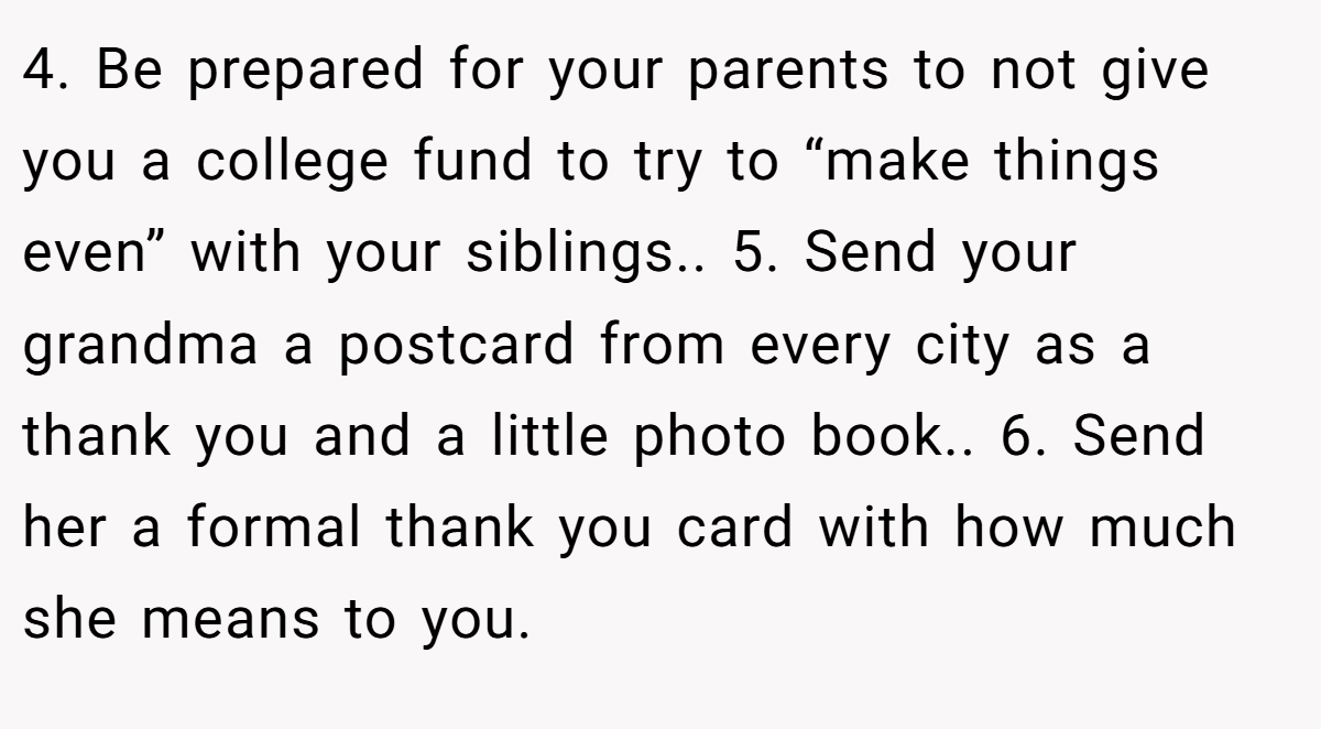 4. Be prepared for your parents to not give you a college fund to try to “make things even” with your siblings.. 5. Send your grandma a postcard from every city as a thank you and a little photo book.. 6. Send her a formal thank you card with how much she means to you.
