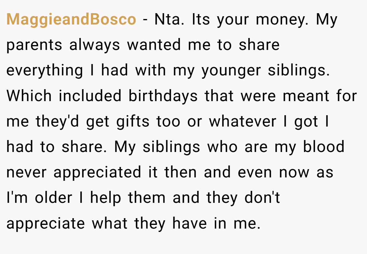 MaggieandBosco − Nta. Its your money. My parents always wanted me to share everything I had with my younger siblings. Which included birthdays that were meant for me they'd get gifts too or whatever I got I had to share. My siblings who are my blood never appreciated it then and even now as I'm older I help them and they don't appreciate what they have in me.