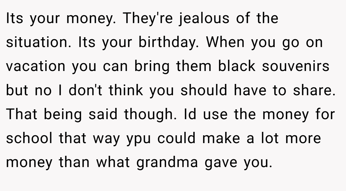 Its your money. They're jealous of the situation. Its your birthday. When you go on vacation you can bring them black souvenirs but no I don't think you should have to share. That being said though. Id use the money for school that way ypu could make a lot more money than what grandma gave you.