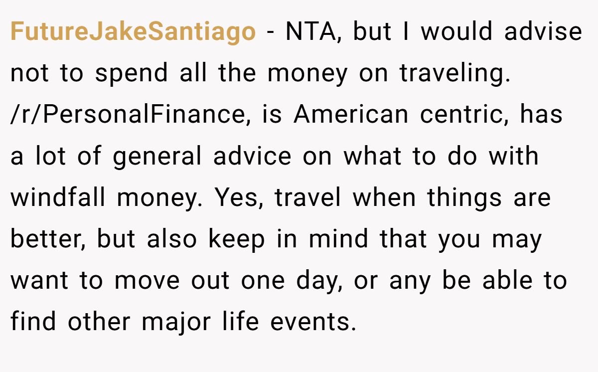 FutureJakeSantiago − NTA, but I would advise not to spend all the money on traveling. /r/PersonalFinance, is American centric, has a lot of general advice on what to do with windfall money. Yes, travel when things are better, but also keep in mind that you may want to move out one day, or any be able to find other major life events.