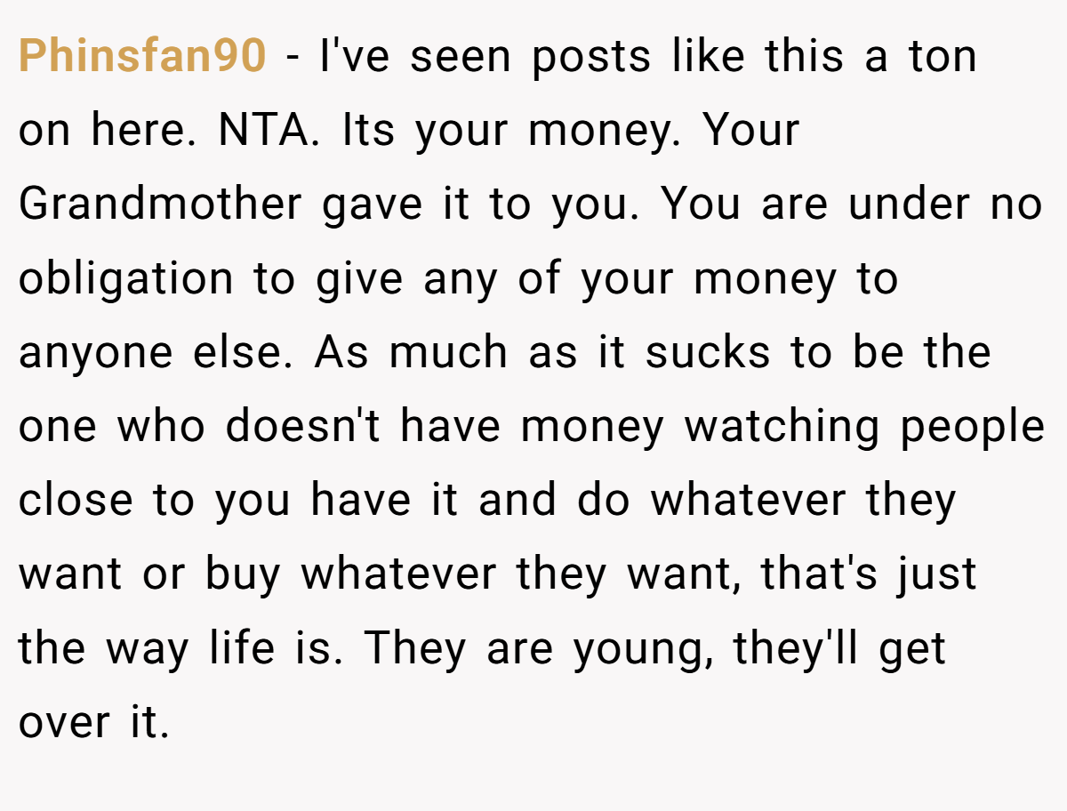 Phinsfan90 − I've seen posts like this a ton on here. NTA. Its your money. Your Grandmother gave it to you. You are under no obligation to give any of your money to anyone else. As much as it sucks to be the one who doesn't have money watching people close to you have it and do whatever they want or buy whatever they want, that's just the way life is. They are young, they'll get over it.