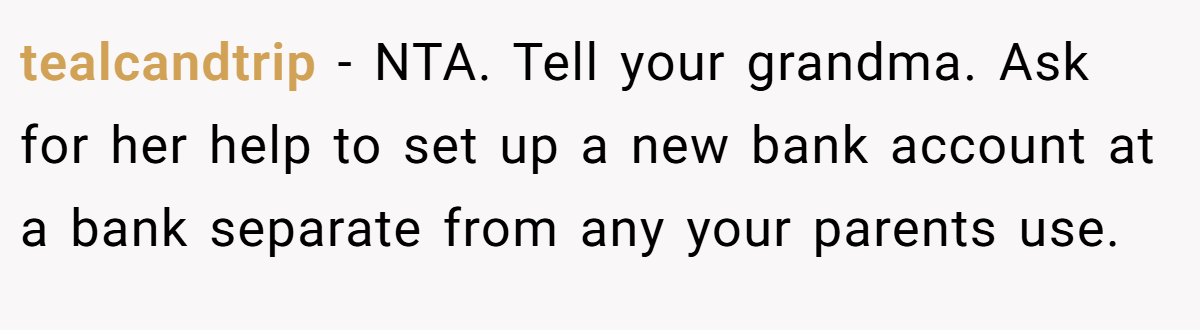 tealcandtrip − NTA. Tell your grandma. Ask for her help to set up a new bank account at a bank separate from any your parents use.