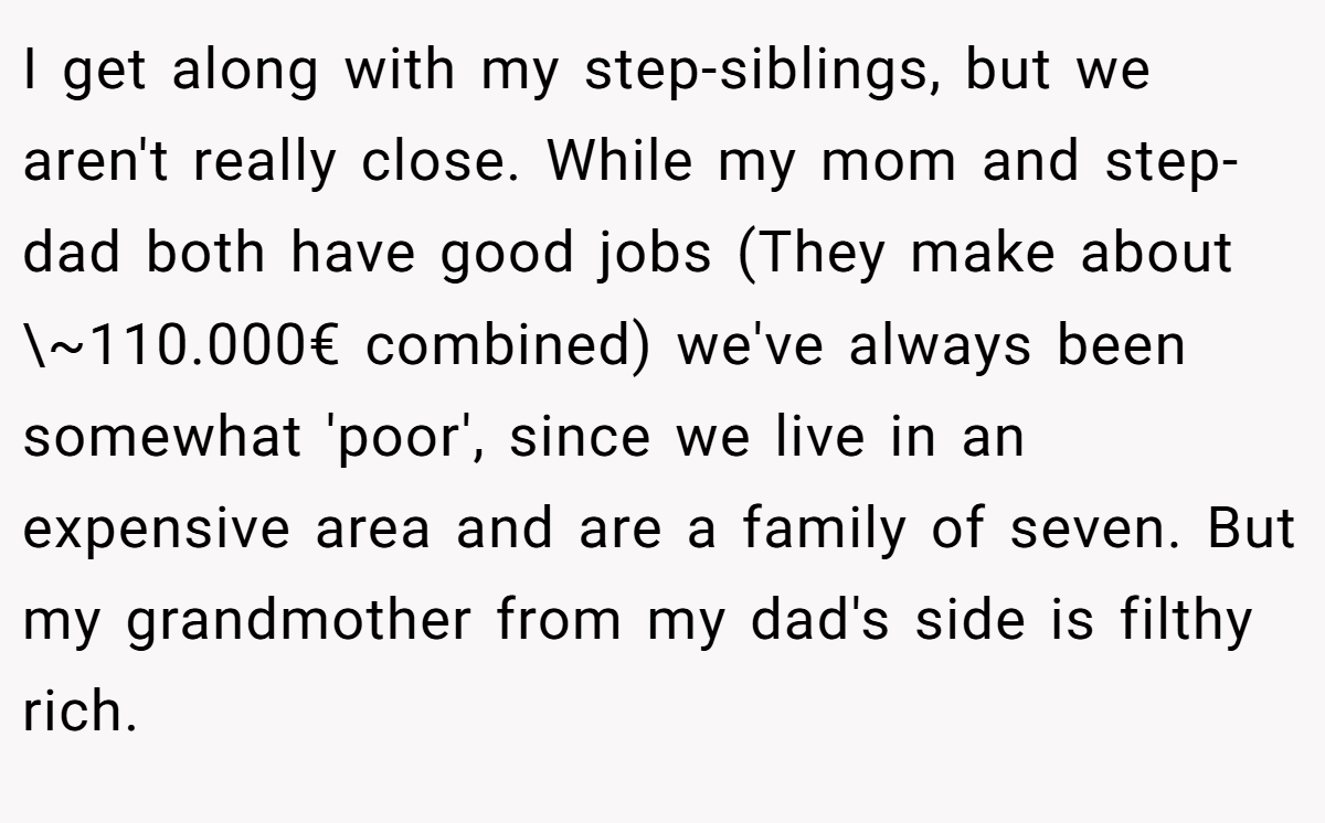 I get along with my step-siblings, but we aren't really close. While my mom and step-dad both have good jobs (They make about \~110.000€ combined) we've always been somewhat 'poor', since we live in an expensive area and are a family of seven. But my grandmother from my dad's side is filthy rich.
