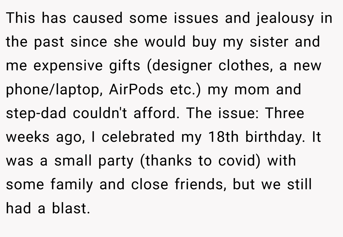 This has caused some issues and jealousy in the past since she would buy my sister and me expensive gifts (designer clothes, a new phone/laptop, AirPods etc.) my mom and step-dad couldn't afford. The issue: Three weeks ago, I celebrated my 18th birthday. It was a small party (thanks to covid) with some family and close friends, but we still had a blast.