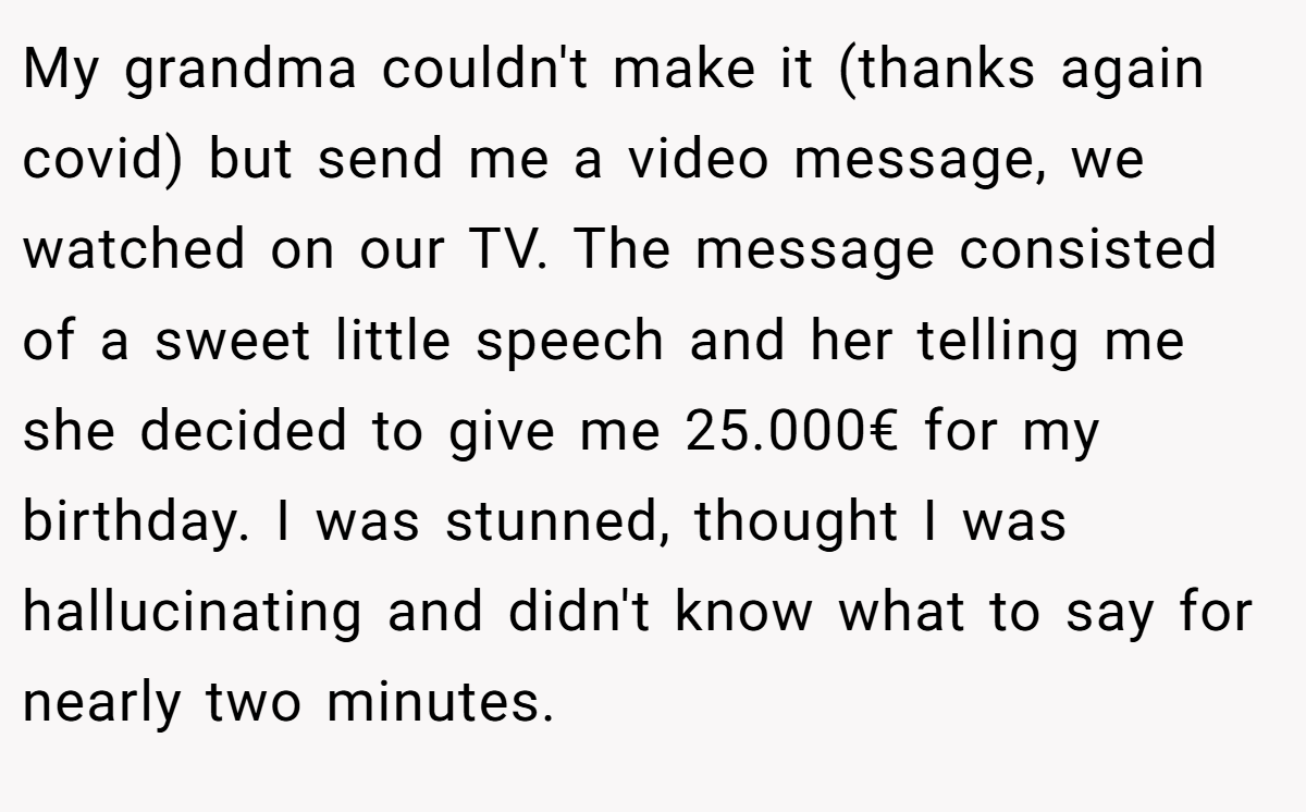 My grandma couldn't make it (thanks again covid) but send me a video message, we watched on our TV. The message consisted of a sweet little speech and her telling me she decided to give me 25.000€ for my birthday. I was stunned, thought I was hallucinating and didn't know what to say for nearly two minutes.