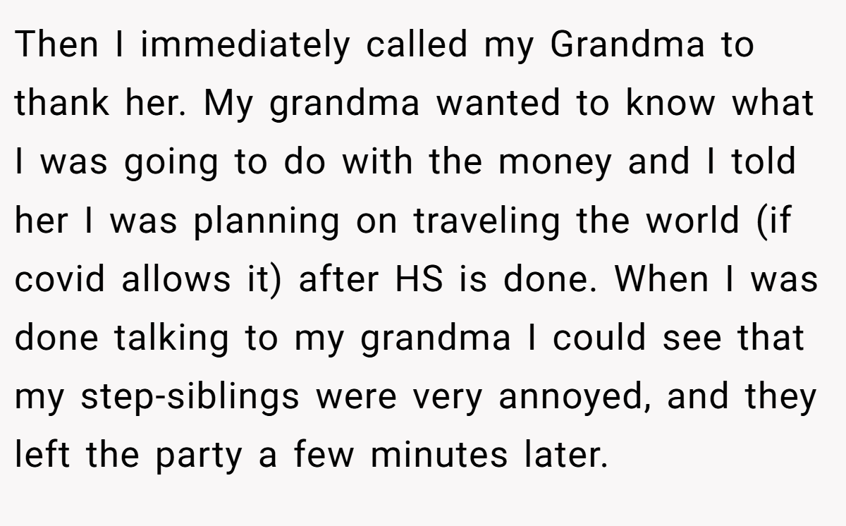 Then I immediately called my Grandma to thank her. My grandma wanted to know what I was going to do with the money and I told her I was planning on traveling the world (if covid allows it) after HS is done. When I was done talking to my grandma I could see that my step-siblings were very annoyed, and they left the party a few minutes later.