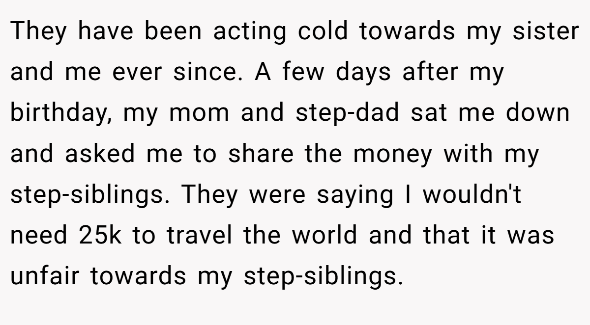 They have been acting cold towards my sister and me ever since. A few days after my birthday, my mom and step-dad sat me down and asked me to share the money with my step-siblings. They were saying I wouldn't need 25k to travel the world and that it was unfair towards my step-siblings.