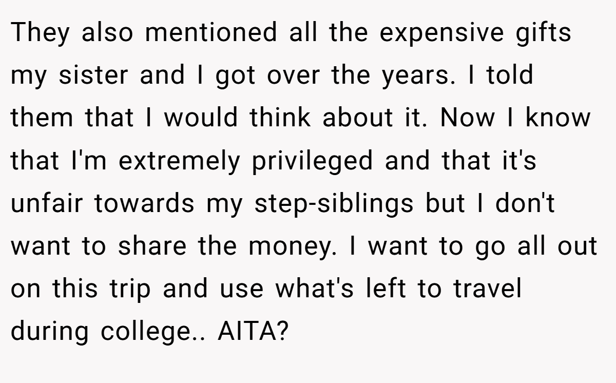 They also mentioned all the expensive gifts my sister and I got over the years. I told them that I would think about it. Now I know that I'm extremely privileged and that it's unfair towards my step-siblings but I don't want to share the money. I want to go all out on this trip and use what's left to travel during college.. AITA?
