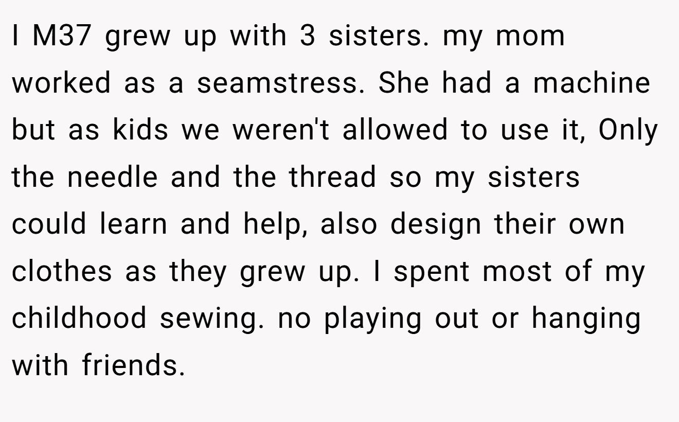 I M37 grew up with 3 sisters. my mom worked as a seamstress. She had a machine but as kids we weren't allowed to use it, Only the needle and the thread so my sisters could learn and help, also design their own clothes as they grew up. I spent most of my childhood sewing. no playing out or hanging with friends.
