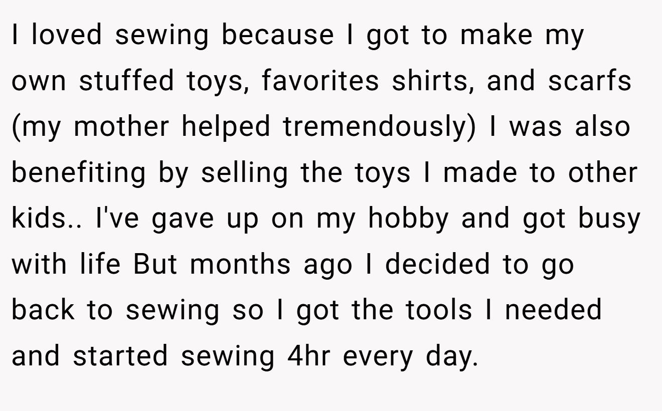 I loved sewing because I got to make my own stuffed toys, favorites shirts, and scarfs (my mother helped tremendously) I was also benefiting by selling the toys I made to other kids.. I've gave up on my hobby and got busy with life But months ago I decided to go back to sewing so I got the tools I needed and started sewing 4hr every day.