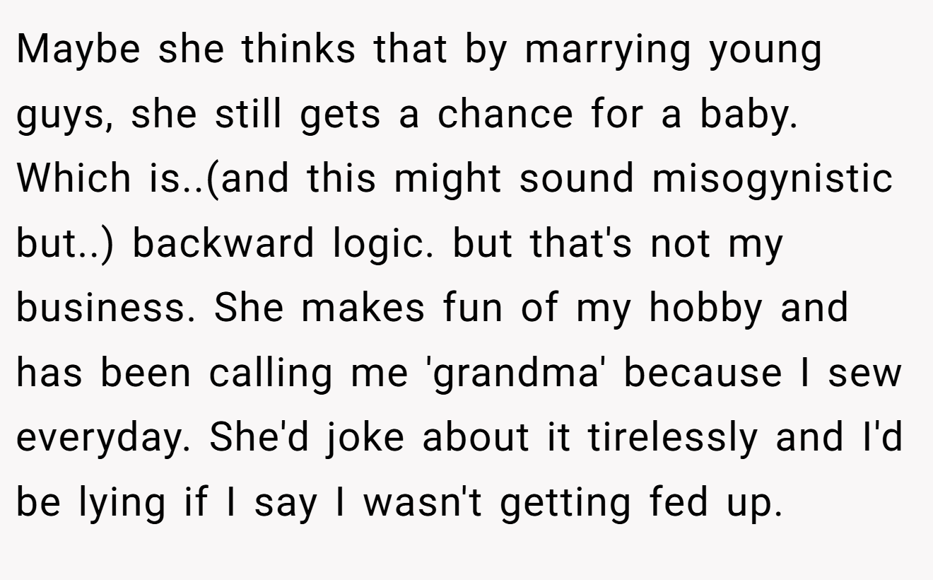 Maybe she thinks that by marrying young guys, she still gets a chance for a baby. Which is..(and this might sound misogynistic but..) backward logic. but that's not my business. She makes fun of my hobby and has been calling me 'grandma' because I sew everyday. She'd joke about it tirelessly and I'd be lying if I say I wasn't getting fed up.