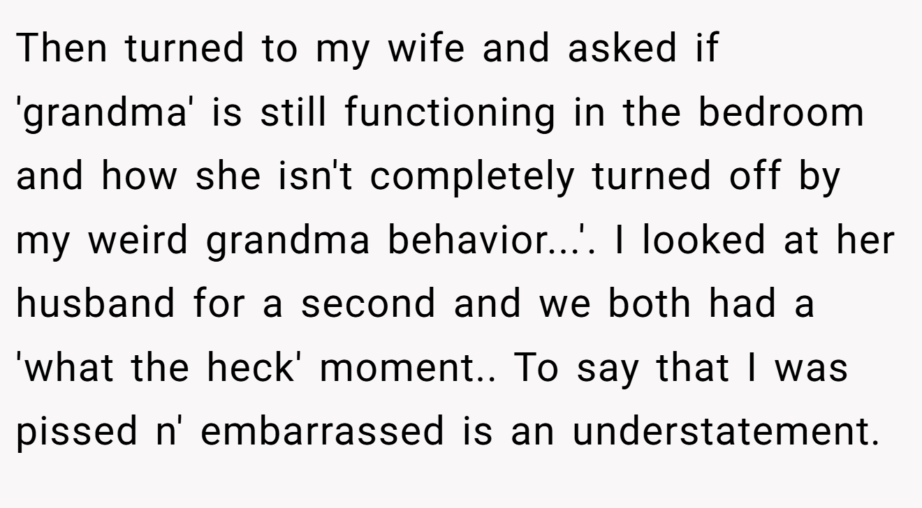 Then turned to my wife and asked if 'grandma' is still functioning in the bedroom and how she isn't completely turned off by my weird grandma behavior...'. I looked at her husband for a second and we both had a 'what the heck' moment.. To say that I was pissed n' embarrassed is an understatement.