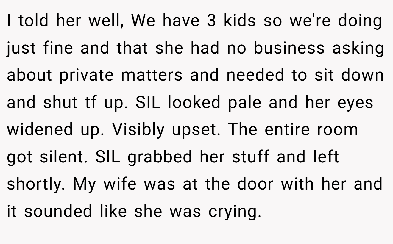 I told her well, We have 3 kids so we're doing just fine and that she had no business asking about private matters and needed to sit down and shut tf up. SIL looked pale and her eyes widened up. Visibly upset. The entire room got silent. SIL grabbed her stuff and left shortly. My wife was at the door with her and it sounded like she was crying.