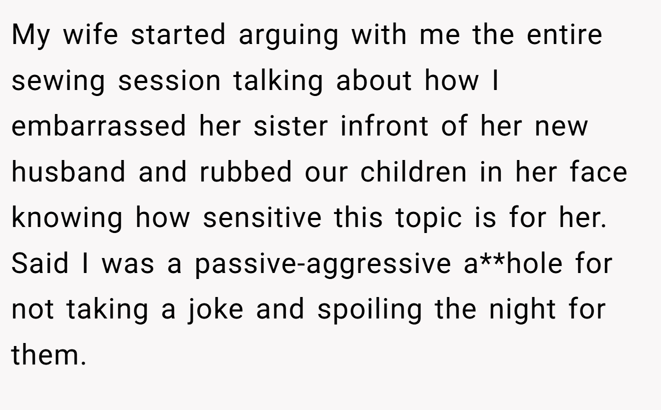 My wife started arguing with me the entire sewing session talking about how I embarrassed her sister infront of her new husband and rubbed our children in her face knowing how sensitive this topic is for her. Said I was a passive-aggressive a**hole for not taking a joke and spoiling the night for them.