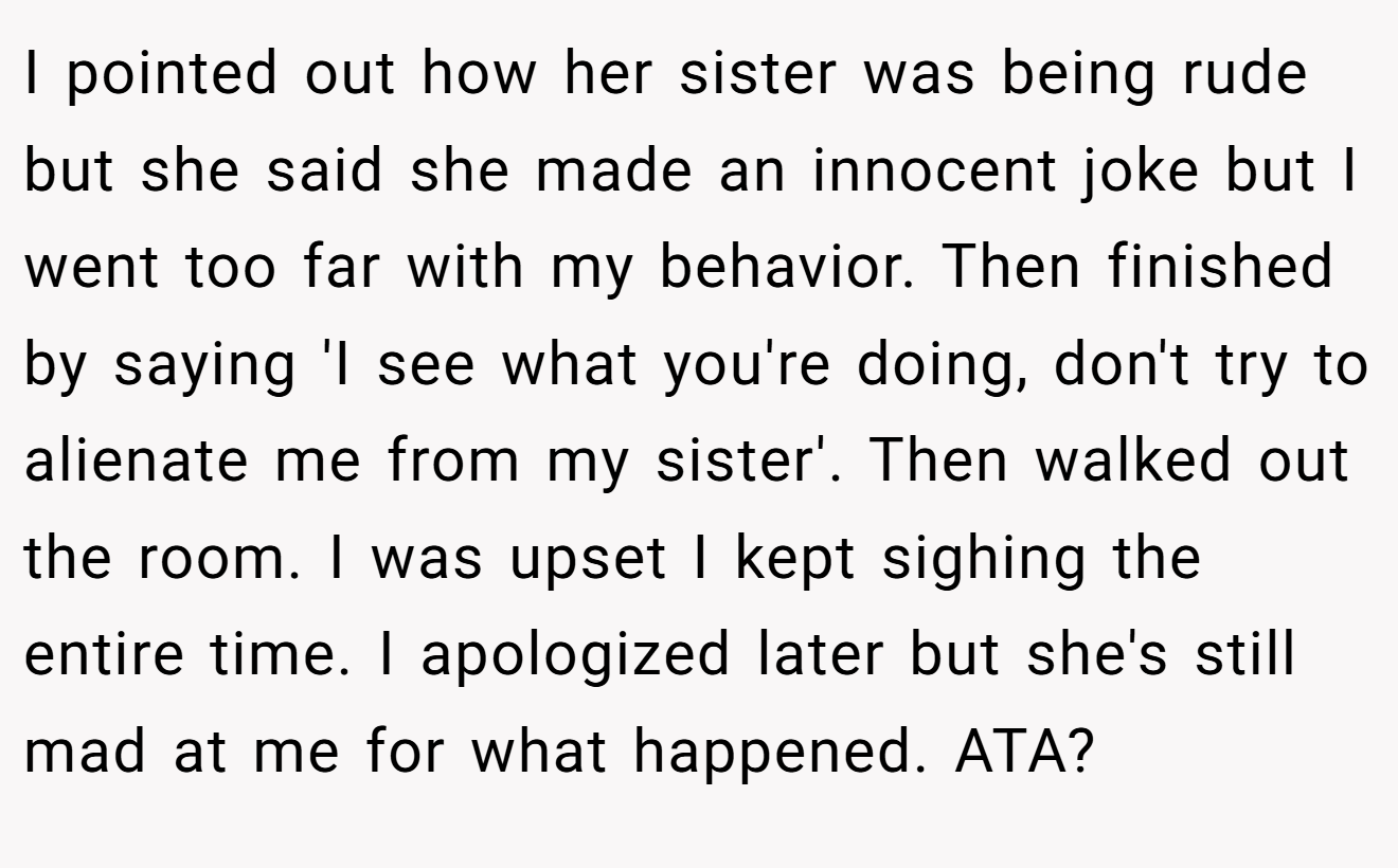 I pointed out how her sister was being rude but she said she made an innocent joke but I went too far with my behavior. Then finished by saying 'I see what you're doing, don't try to alienate me from my sister'. Then walked out the room. I was upset I kept sighing the entire time. I apologized later but she's still mad at me for what happened. ATA?