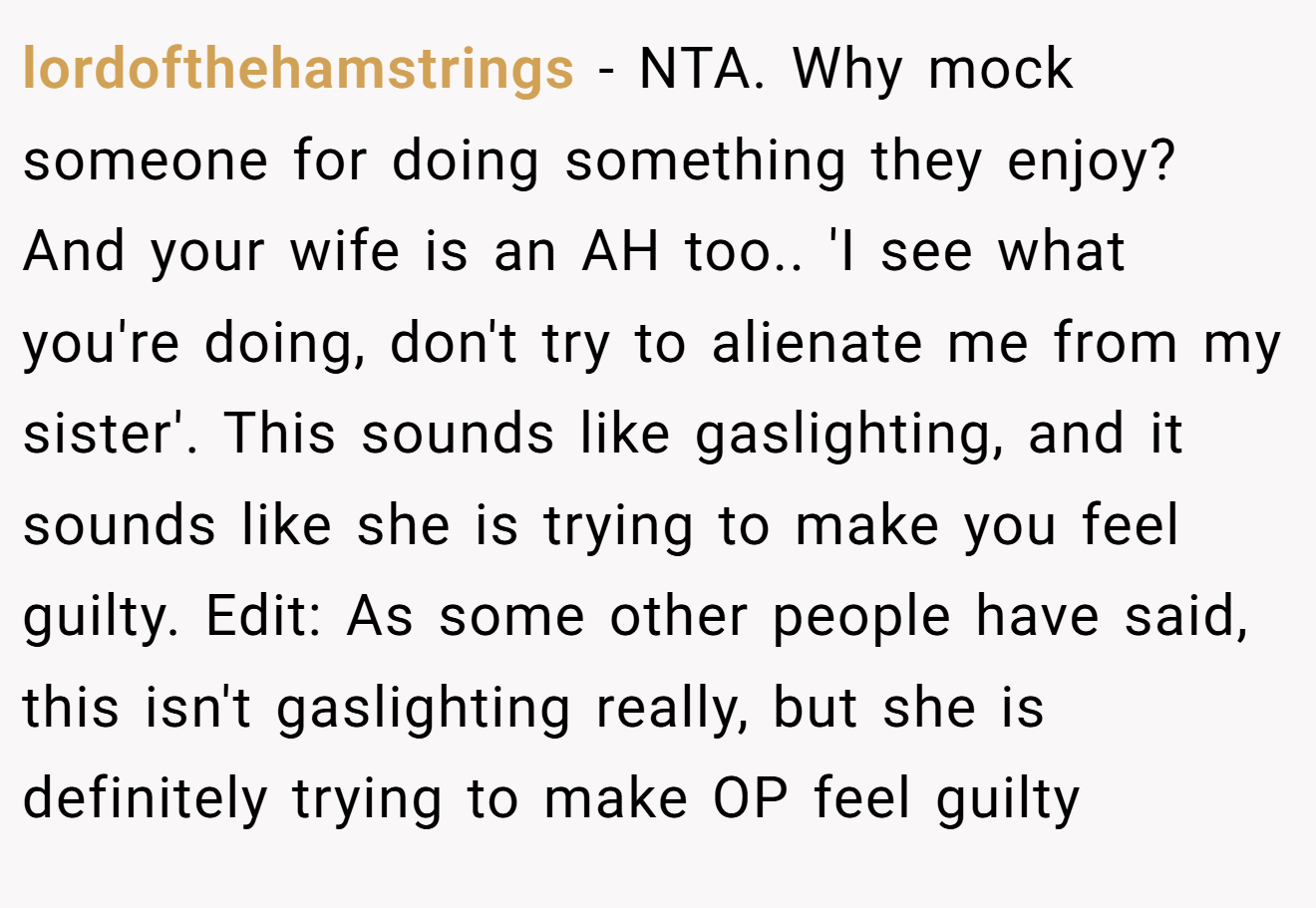 lordofthehamstrings - NTA. Why mock someone for doing something they enjoy? And your wife is an AH too.. 'I see what you're doing, don't try to alienate me from my sister'. This sounds like gaslighting, and it sounds like she is trying to make you feel guilty. Edit: As some other people have said, this isn't gaslighting really, but she is definitely trying to make OP feel guilty