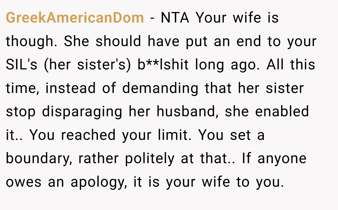 GreekAmericanDom - NTA Your wife is though. She should have put an end to your SIL's (her sister's) b**lshit long ago. All this time, instead of demanding that her sister stop disparaging her husband, she enabled it.. You reached your limit. You set a boundary, rather politely at that.. If anyone owes an apology, it is your wife to you.