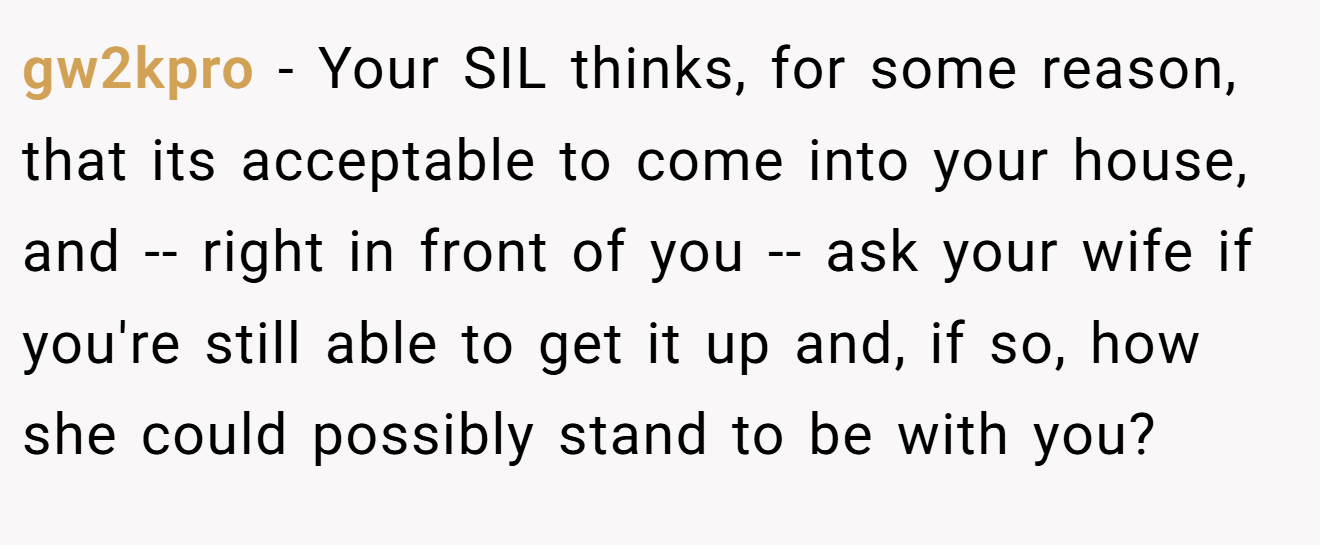 gw2kpro - Your SIL thinks, for some reason, that its acceptable to come into your house, and -- right in front of you -- ask your wife if you're still able to get it up and, if so, how she could possibly stand to be with you?