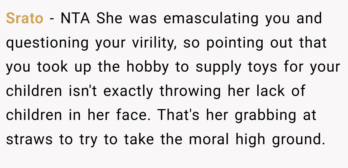 Srato - NTA She was emasculating you and questioning your virility, so pointing out that you took up the hobby to supply toys for your children isn't exactly throwing her lack of children in her face. That's her grabbing at straws to try to take the moral high ground.