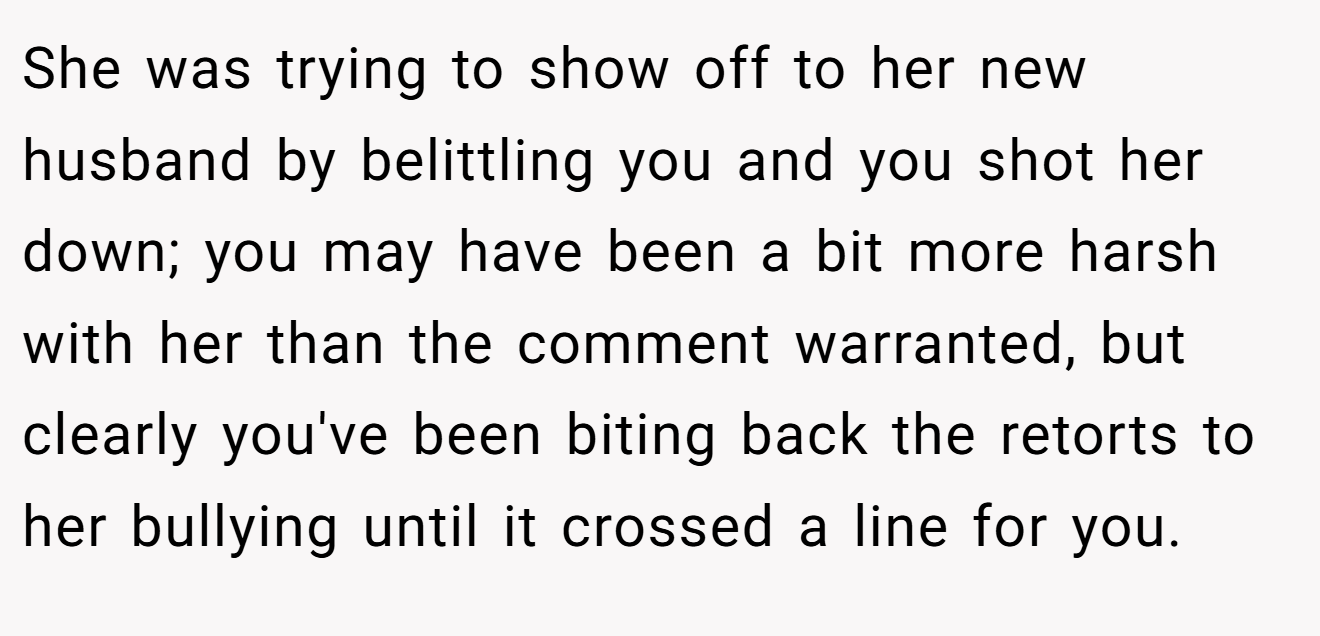 She was trying to show off to her new husband by belittling you and you shot her down; you may have been a bit more harsh with her than the comment warranted, but clearly you've been biting back the retorts to her bullying until it crossed a line for you.